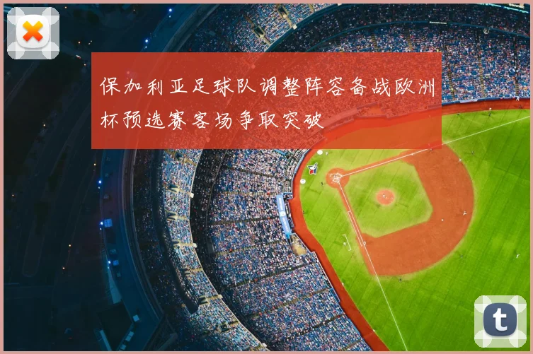保加利亚足球队调整阵容备战欧洲杯预选赛客场争取突破