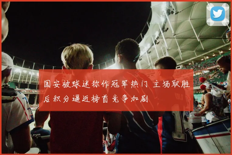 国安被球迷称作冠军热门 主场取胜后积分逼近榜首竞争加剧