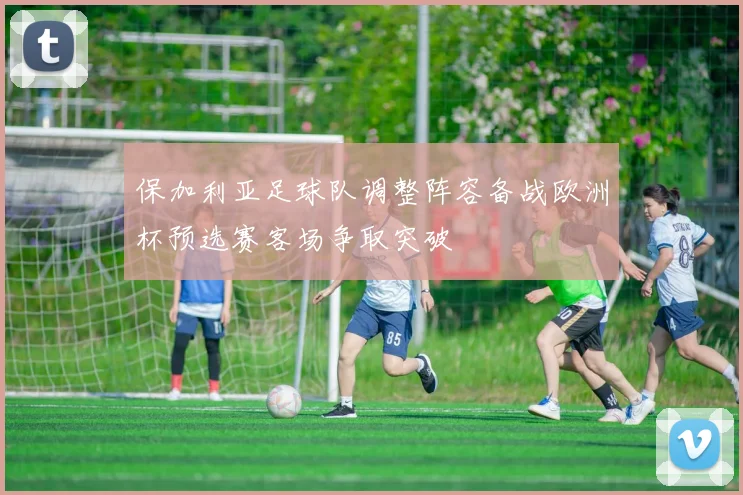 保加利亚足球队调整阵容备战欧洲杯预选赛客场争取突破