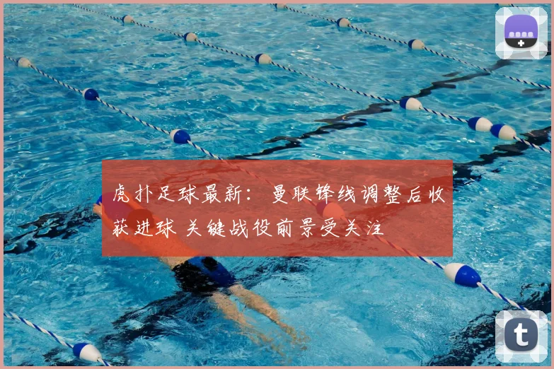 虎扑足球最新：曼联锋线调整后收获进球 关键战役前景受关注