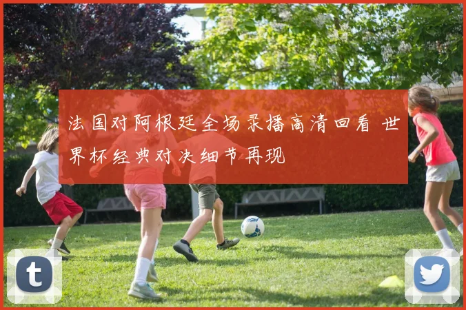 法国对阿根廷全场录播高清回看 世界杯经典对决细节再现