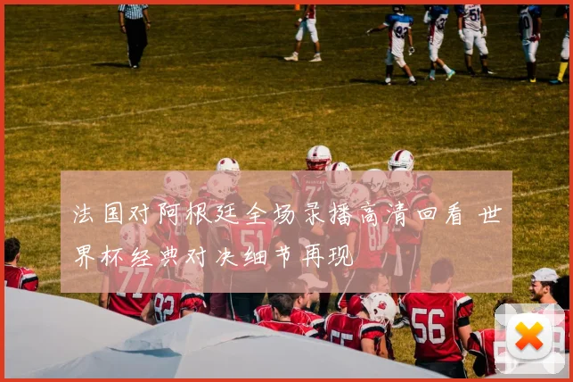 法国对阿根廷全场录播高清回看 世界杯经典对决细节再现