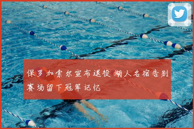 保罗加索尔宣布退役 湖人名宿告别赛场留下冠军记忆