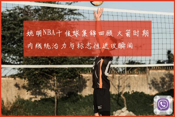 姚明NBA十佳球集锦回顾 火箭时期内线统治力与标志性进攻瞬间