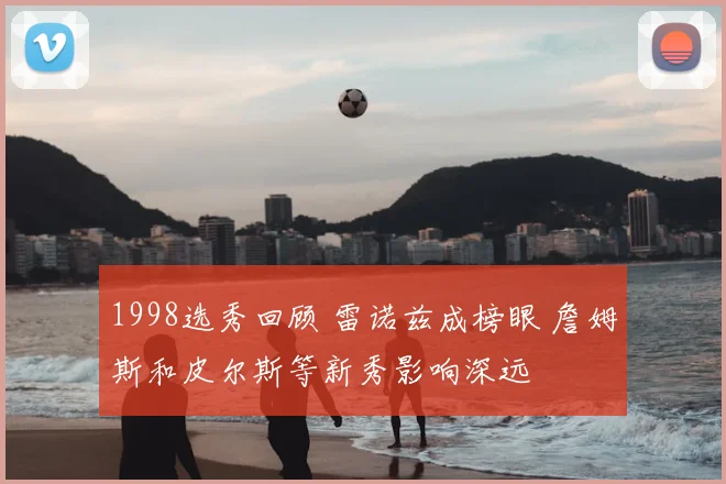 1998选秀回顾 雷诺兹成榜眼 詹姆斯和皮尔斯等新秀影响深远