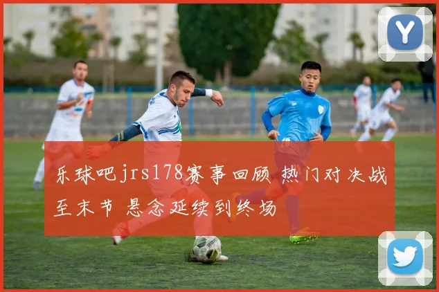 乐球吧jrs178赛事回顾 热门对决战至末节 悬念延续到终场