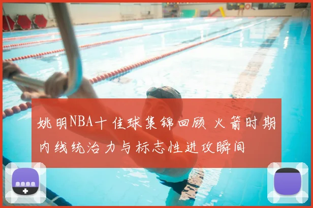 姚明NBA十佳球集锦回顾 火箭时期内线统治力与标志性进攻瞬间