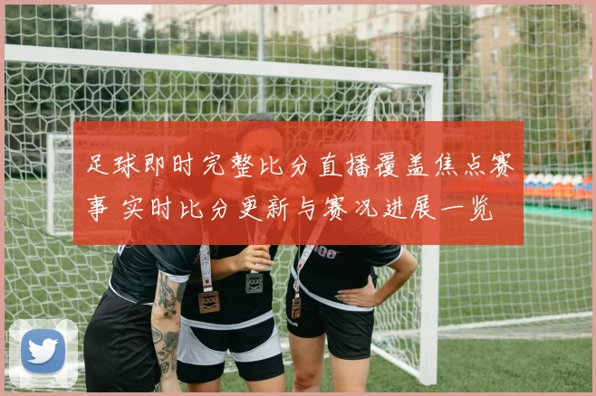 足球即时完整比分直播覆盖焦点赛事 实时比分更新与赛况进展一览