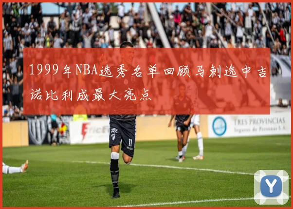1999年NBA选秀名单回顾马刺选中吉诺比利成最大亮点
