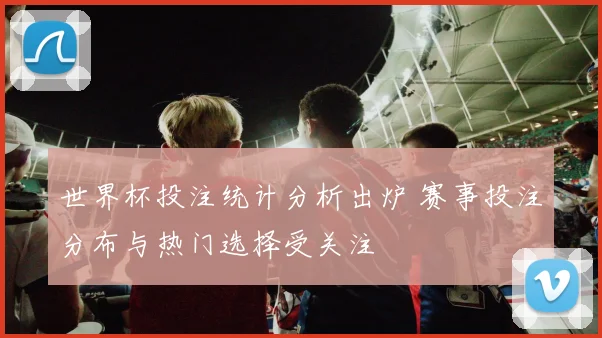 世界杯投注统计分析出炉 赛事投注分布与热门选择受关注