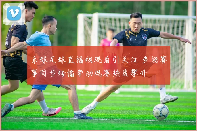 乐球足球直播线观看引关注 多场赛事同步转播带动观赛热度攀升