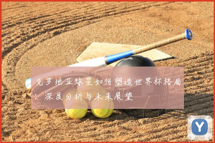克罗地亚球星如何塑造世界杯格局:深度分析与未来展望
