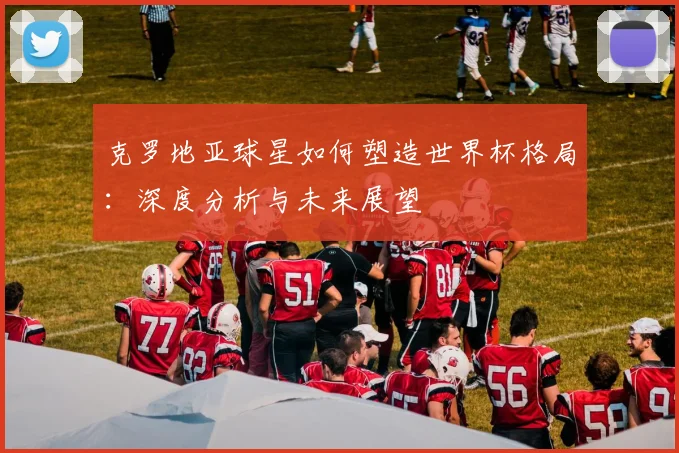 克罗地亚球星如何塑造世界杯格局：深度分析与未来展望