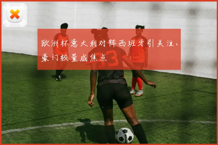 欧洲杯意大利对阵西班牙引关注,豪门较量成焦点