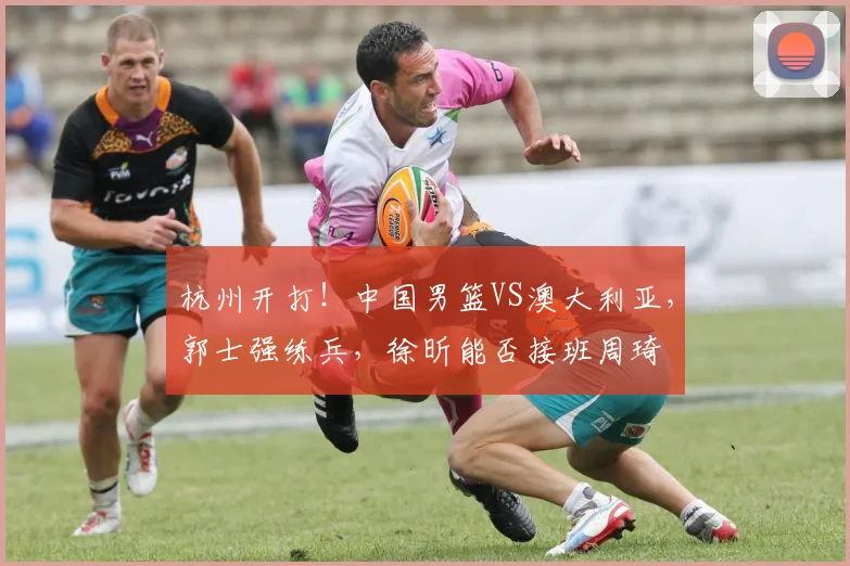 杭州开打!中国男篮VS澳大利亚,郭士强练兵,徐昕能否接班周琦