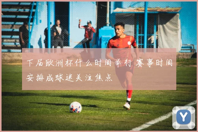 下届欧洲杯什么时间举行 赛事时间安排成球迷关注焦点